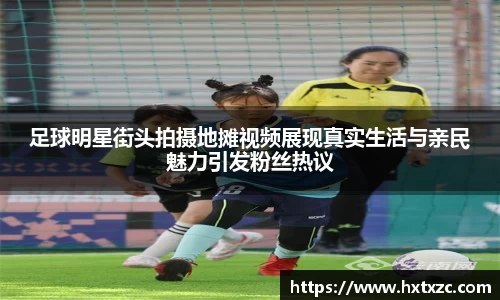 足球明星街头拍摄地摊视频展现真实生活与亲民魅力引发粉丝热议