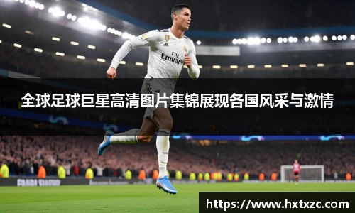 全球足球巨星高清图片集锦展现各国风采与激情